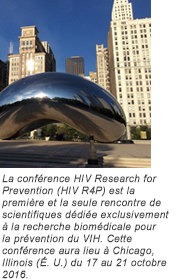 La conférence HIV Research for Prevention (HIV R4P) est la première et la seule rencontre de scientifiques dédiée exclusivement à la recherche biomédicale pour la prévention du VIH. Cette conférence aura lieu à Chicago, Illinois (É. U.) du 17 au 21 octobre 2016.
